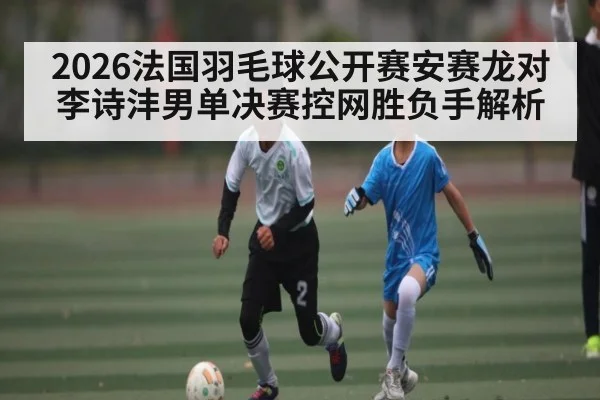 2026法国羽毛球公开赛安赛龙对李诗沣男单决赛控网胜负手解析