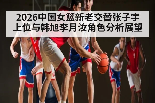 2026中国女篮新老交替张子宇上位与韩旭李月汝角色分析展望
