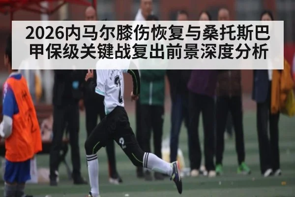 2026内马尔膝伤恢复与桑托斯巴甲保级关键战复出前景深度分析