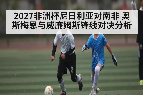 2027非洲杯尼日利亚对南非 奥斯梅恩与威廉姆斯锋线对决分析